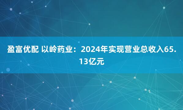 盈富优配 以岭药业：2024年实现营业总收入65.13亿元