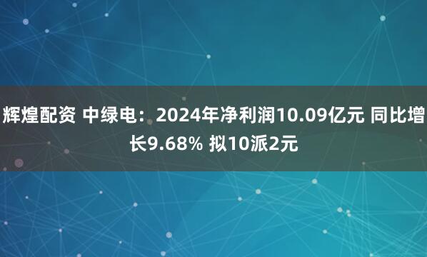 辉煌配资 中绿电：2024年净利润10.09亿元 同比增长9.68% 拟10派2元