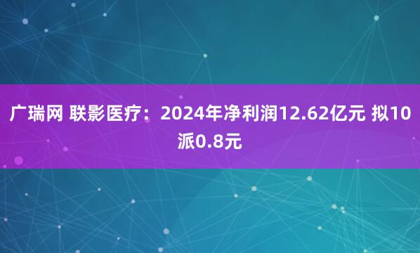 广瑞网 联影医疗：2024年净利润12.62亿元 拟10派0.8元