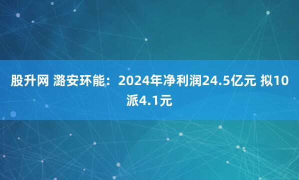 股升网 潞安环能：2024年净利润24.5亿元 拟10派4.1元