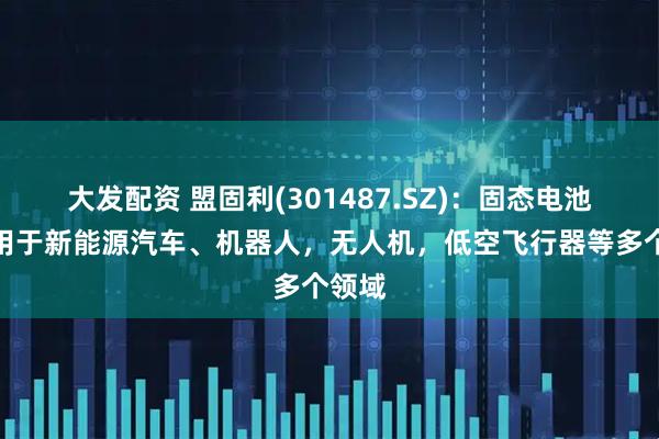 大发配资 盟固利(301487.SZ)：固态电池可应用于新能源汽车、机器人，无人机，低空飞行器等多个领域