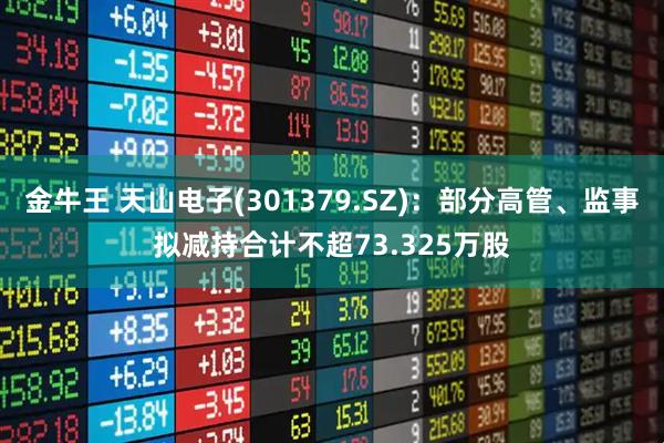 金牛王 天山电子(301379.SZ)：部分高管、监事拟减持合计不超73.325万股