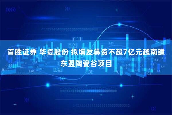 首胜证券 华瓷股份 拟增发募资不超7亿元越南建东盟陶瓷谷项目