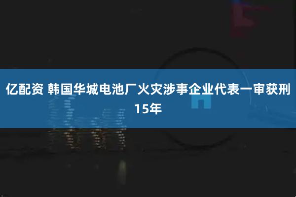 亿配资 韩国华城电池厂火灾涉事企业代表一审获刑15年