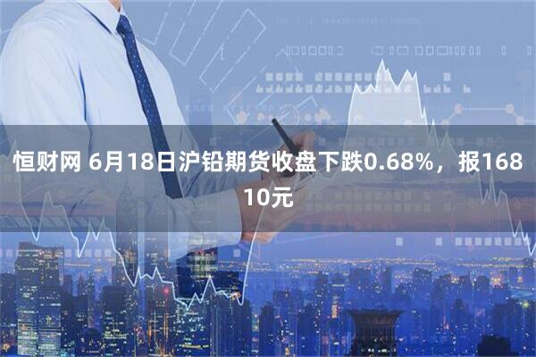 恒财网 6月18日沪铅期货收盘下跌0.68%，报16810元