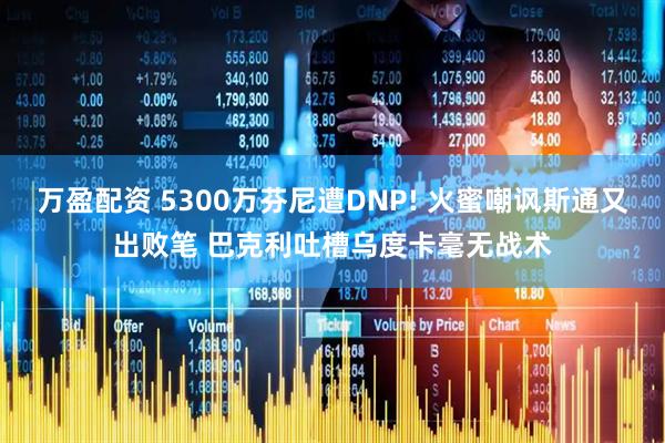 万盈配资 5300万芬尼遭DNP! 火蜜嘲讽斯通又出败笔 巴克利吐槽乌度卡毫无战术