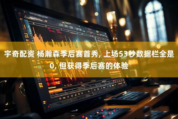 宇奇配资 杨瀚森季后赛首秀, 上场53秒数据栏全是0, 但获得季后赛的体验